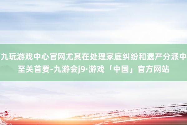 九玩游戏中心官网尤其在处理家庭纠纷和遗产分派中至关首要-九游会j9·游戏「中国」官方网站