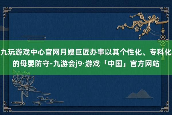 九玩游戏中心官网月嫂巨匠办事以其个性化、专科化的母婴防守-九游会j9·游戏「中国」官方网站