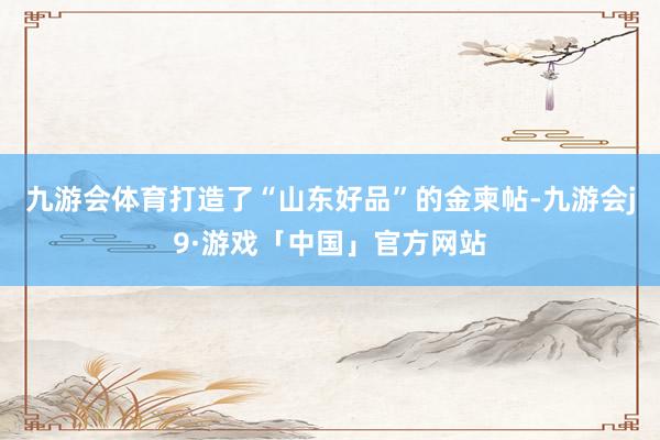 九游会体育打造了“山东好品”的金柬帖-九游会j9·游戏「中国」官方网站