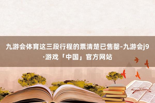 九游会体育这三段行程的票清楚已售罄-九游会j9·游戏「中国」官方网站