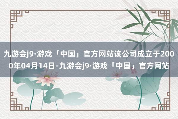 九游会j9·游戏「中国」官方网站该公司成立于2000年04月14日-九游会j9·游戏「中国」官方网站