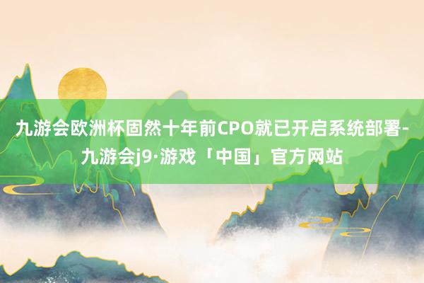 九游会欧洲杯固然十年前CPO就已开启系统部署-九游会j9·游戏「中国」官方网站