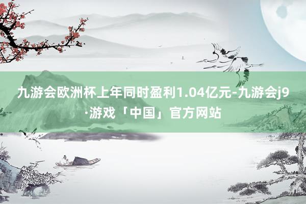 九游会欧洲杯上年同时盈利1.04亿元-九游会j9·游戏「中国」官方网站