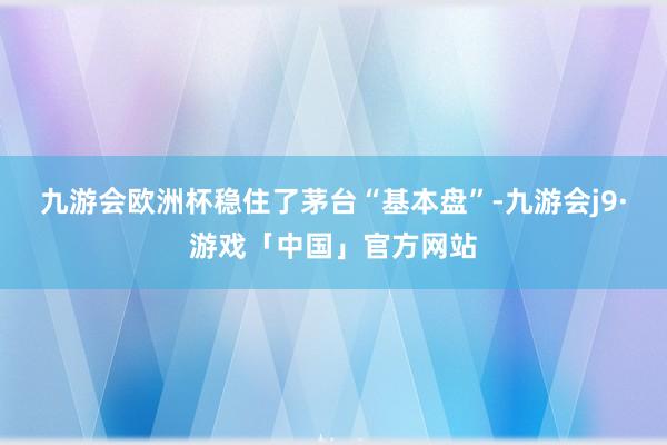 九游会欧洲杯稳住了茅台“基本盘”-九游会j9·游戏「中国」官方网站