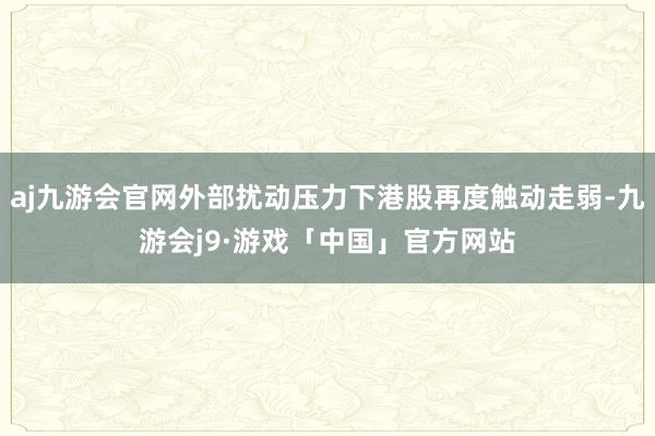 aj九游会官网外部扰动压力下港股再度触动走弱-九游会j9·游戏「中国」官方网站