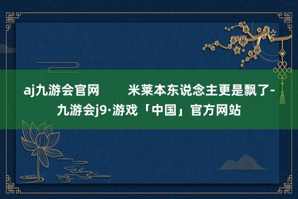 aj九游会官网        米莱本东说念主更是飘了-九游会j9·游戏「中国」官方网站