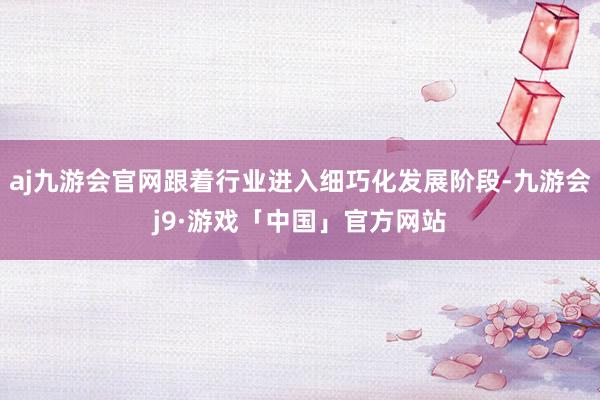 aj九游会官网跟着行业进入细巧化发展阶段-九游会j9·游戏「中国」官方网站