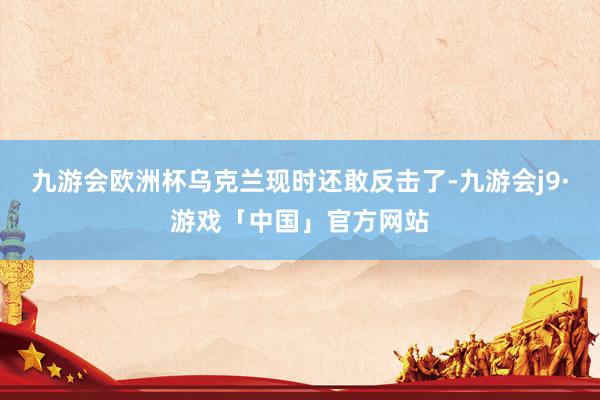 九游会欧洲杯乌克兰现时还敢反击了-九游会j9·游戏「中国」官方网站