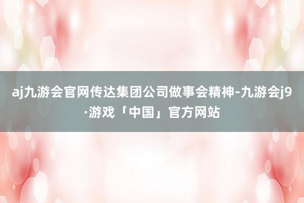 aj九游会官网传达集团公司做事会精神-九游会j9·游戏「中国」官方网站