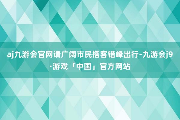 aj九游会官网请广阔市民搭客错峰出行-九游会j9·游戏「中国」官方网站