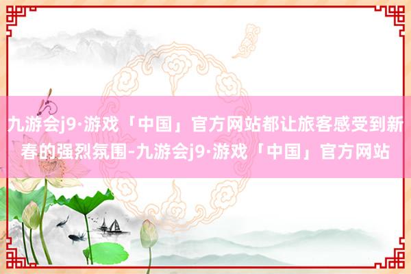 九游会j9·游戏「中国」官方网站都让旅客感受到新春的强烈氛围-九游会j9·游戏「中国」官方网站