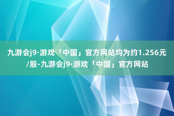 九游会j9·游戏「中国」官方网站均为约1.256元/股-九游会j9·游戏「中国」官方网站