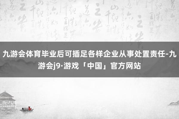 九游会体育毕业后可插足各样企业从事处置责任-九游会j9·游戏「中国」官方网站