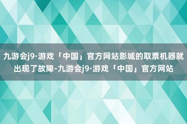 九游会j9·游戏「中国」官方网站影城的取票机器就出现了故障-九游会j9·游戏「中国」官方网站