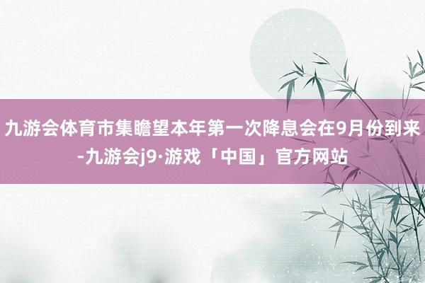 九游会体育市集瞻望本年第一次降息会在9月份到来-九游会j9·游戏「中国」官方网站