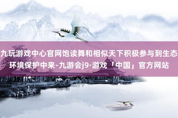 九玩游戏中心官网饱读舞和相似天下积极参与到生态环境保护中来-九游会j9·游戏「中国」官方网站