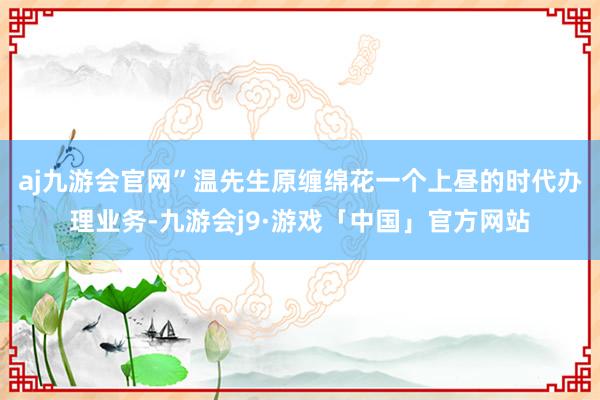 aj九游会官网”温先生原缠绵花一个上昼的时代办理业务-九游会j9·游戏「中国」官方网站