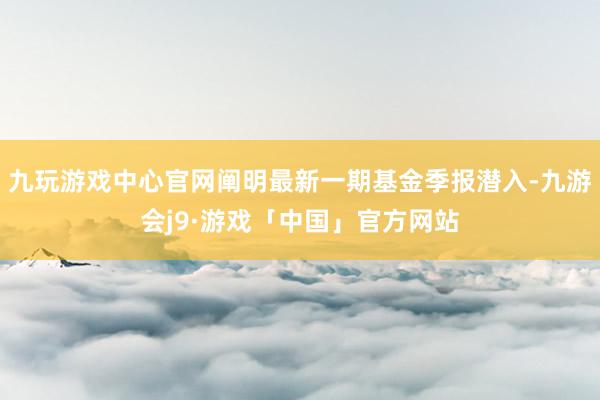 九玩游戏中心官网阐明最新一期基金季报潜入-九游会j9·游戏「中国」官方网站