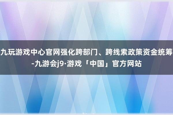 九玩游戏中心官网强化跨部门、跨线索政策资金统筹-九游会j9·游戏「中国」官方网站