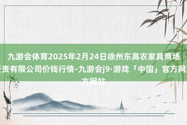 九游会体育2025年2月24日徐州东高农家具商场贬责有限公司价钱行情-九游会j9·游戏「中国」官方网站