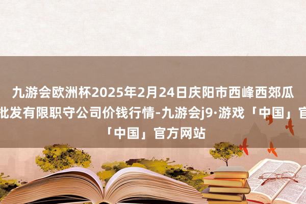 九游会欧洲杯2025年2月24日庆阳市西峰西郊瓜果蔬菜批发有限职守公司价钱行情-九游会j9·游戏「中国」官方网站