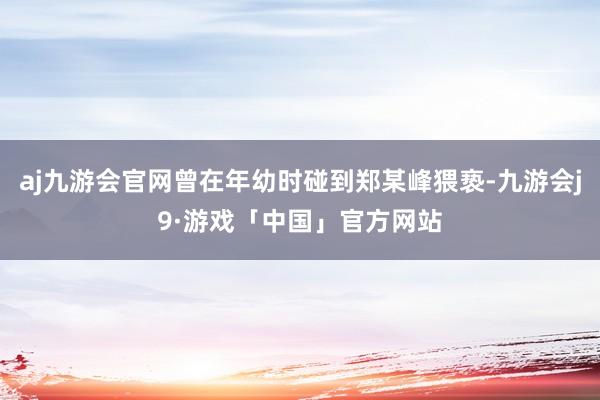 aj九游会官网曾在年幼时碰到郑某峰猥亵-九游会j9·游戏「中国」官方网站