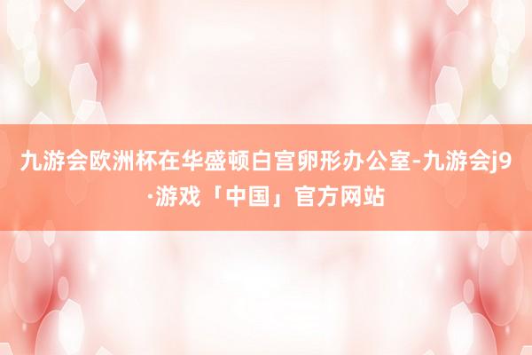 九游会欧洲杯在华盛顿白宫卵形办公室-九游会j9·游戏「中国」官方网站