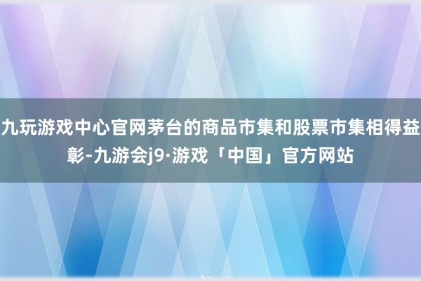 九玩游戏中心官网茅台的商品市集和股票市集相得益彰-九游会j9·游戏「中国」官方网站