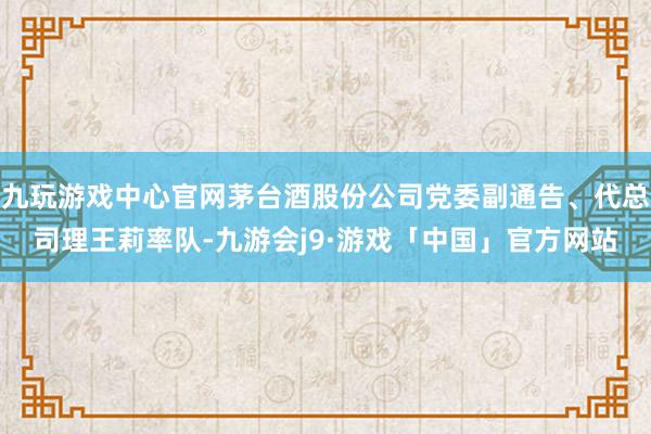 九玩游戏中心官网茅台酒股份公司党委副通告、代总司理王莉率队-九游会j9·游戏「中国」官方网站