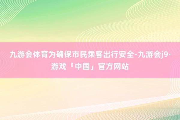 九游会体育　　为确保市民乘客出行安全-九游会j9·游戏「中国」官方网站