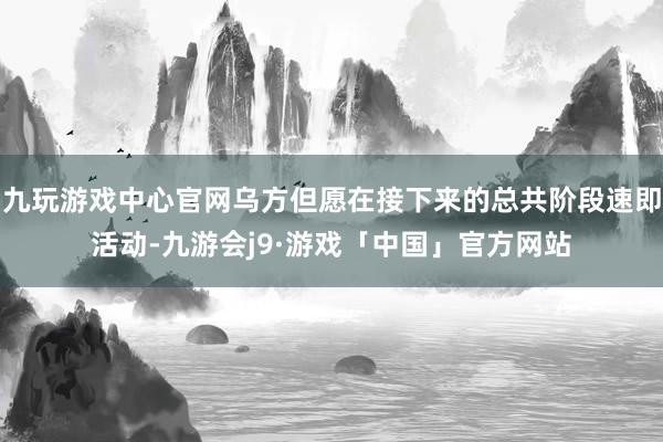 九玩游戏中心官网乌方但愿在接下来的总共阶段速即活动-九游会j9·游戏「中国」官方网站